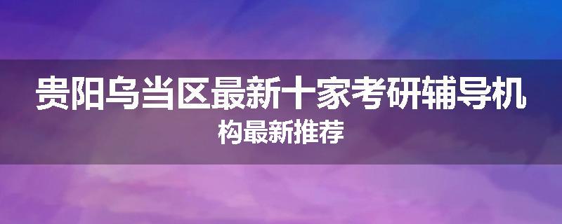 贵阳乌当区最新十家考研辅导机构最新推荐