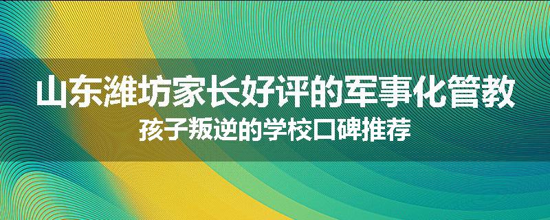 山东潍坊家长好评的军事化管教孩子叛逆的学校口碑推荐