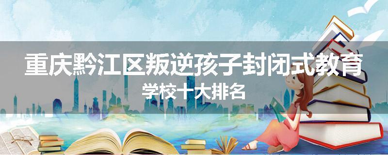 重庆黔江区叛逆孩子封闭式教育学校十大排名