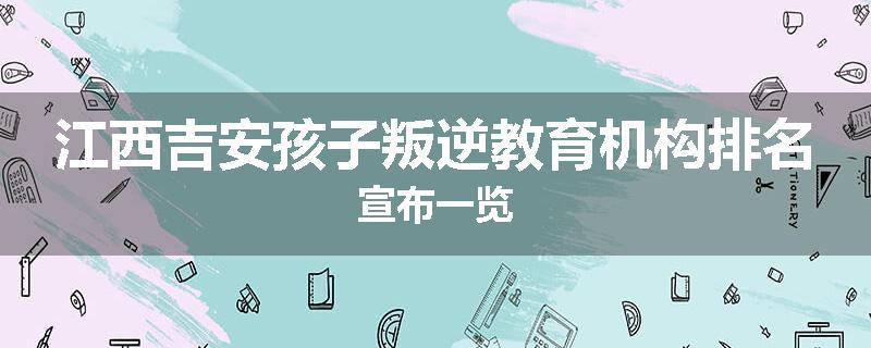 江西吉安孩子叛逆教育机构排名宣布一览