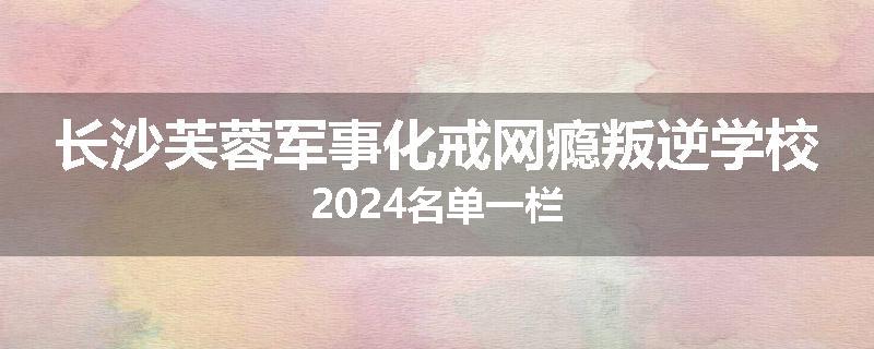 长沙芙蓉军事化戒网瘾叛逆学校2024名单一栏