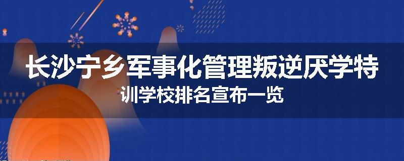 长沙宁乡军事化管理叛逆厌学特训学校排名宣布一览