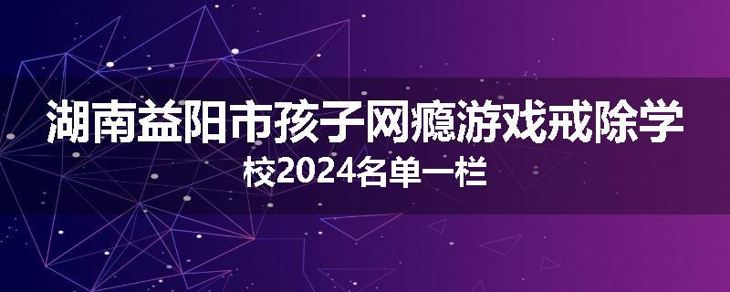 湖南益阳市孩子网瘾游戏戒除学校2024名单一栏