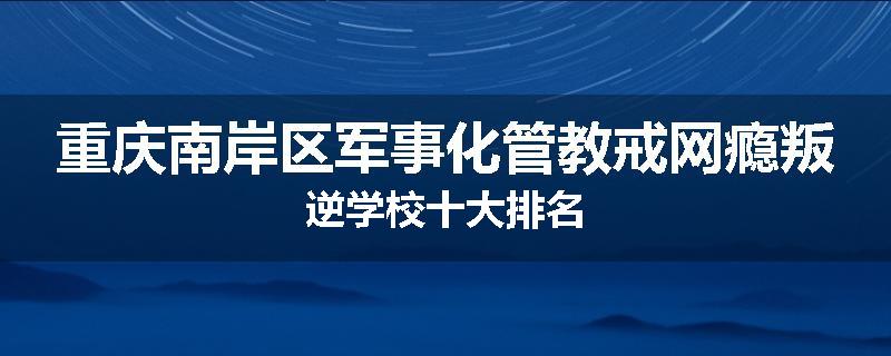 重庆南岸区军事化管教戒网瘾叛逆学校十大排名
