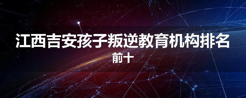 江西吉安孩子叛逆教育机构排名前十