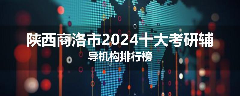 陕西商洛市2024十大考研辅导机构排行榜
