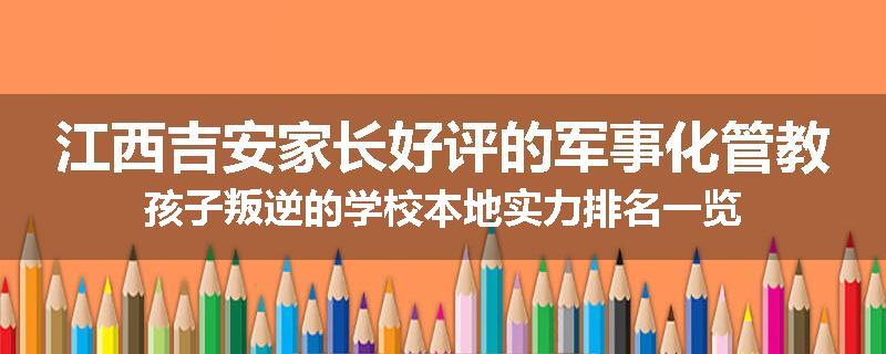 江西吉安家长好评的军事化管教孩子叛逆的学校本地实力排名一览