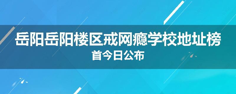 岳阳岳阳楼区戒网瘾学校地址榜首今日公布