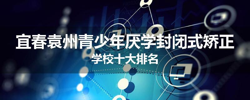 宜春袁州青少年厌学封闭式矫正学校十大排名