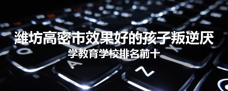 潍坊高密市效果好的孩子叛逆厌学教育学校排名前十
