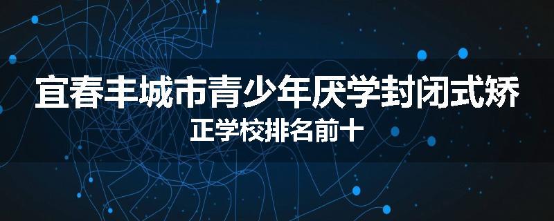 宜春丰城市青少年厌学封闭式矫正学校排名前十