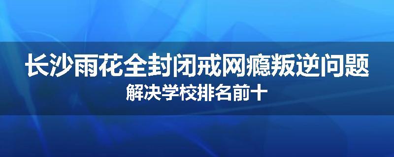 长沙雨花全封闭戒网瘾叛逆问题解决学校排名前十