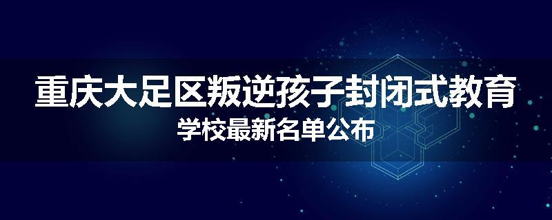 重庆大足区叛逆孩子封闭式教育学校最新名单公布