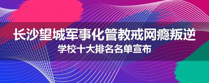 长沙望城军事化管教戒网瘾叛逆学校十大排名名单宣布