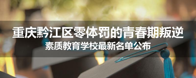 重庆黔江区零体罚的青春期叛逆素质教育学校最新名单公布