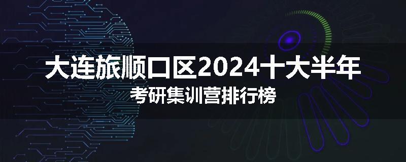 大连旅顺口区2024十大半年考研集训营排行榜