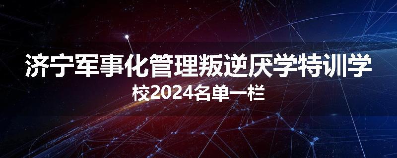 济宁军事化管理叛逆厌学特训学校2024名单一栏