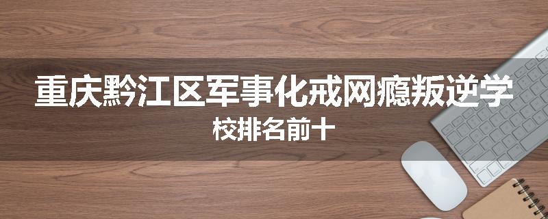 重庆黔江区军事化戒网瘾叛逆学校排名前十