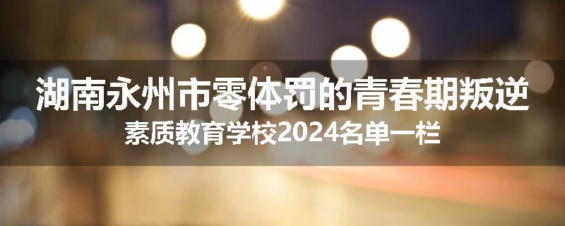 湖南永州市零体罚的青春期叛逆素质教育学校2024名单一栏