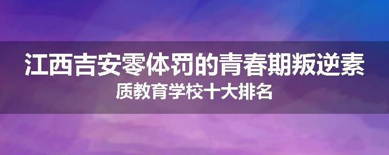 江西吉安零体罚的青春期叛逆素质教育学校十大排名