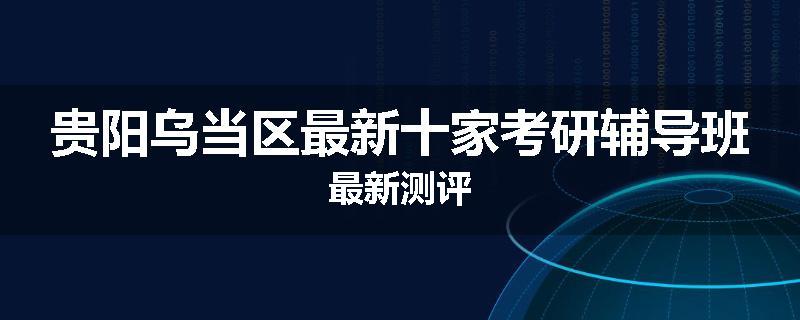 贵阳乌当区最新十家考研辅导班最新测评