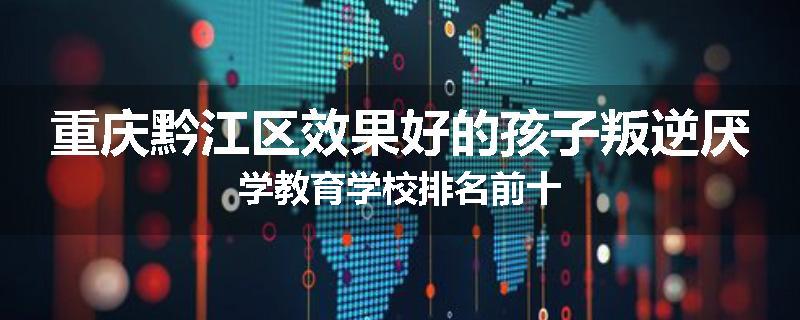 重庆黔江区效果好的孩子叛逆厌学教育学校排名前十