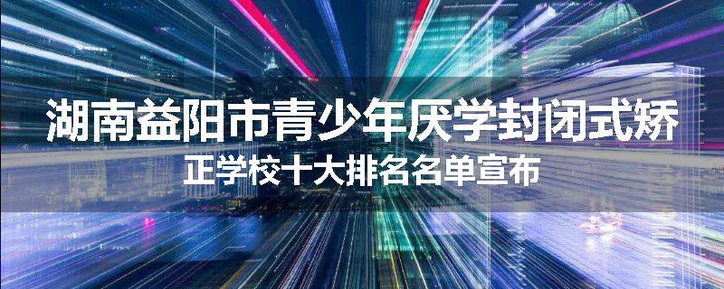 湖南益阳市青少年厌学封闭式矫正学校十大排名名单宣布