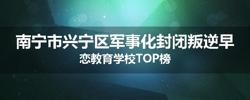 南宁市兴宁区军事化封闭叛逆早恋教育学校TOP榜
