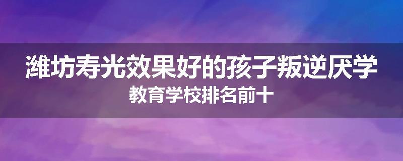 潍坊寿光效果好的孩子叛逆厌学教育学校排名前十