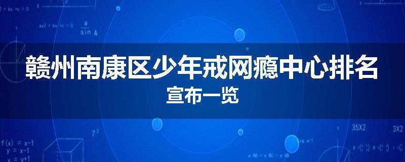 赣州南康区少年戒网瘾中心排名宣布一览