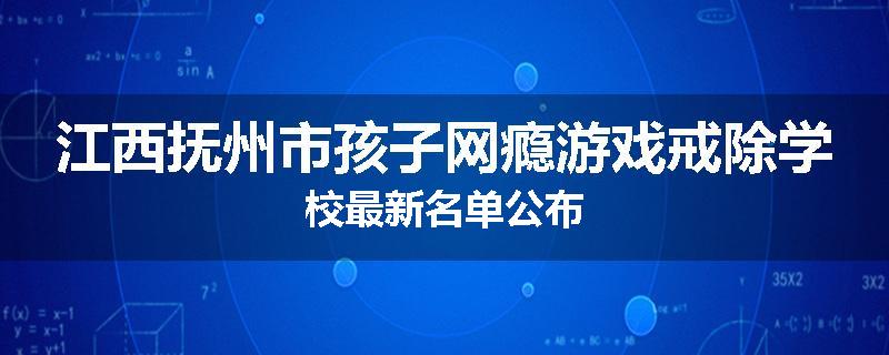 江西抚州市孩子网瘾游戏戒除学校最新名单公布