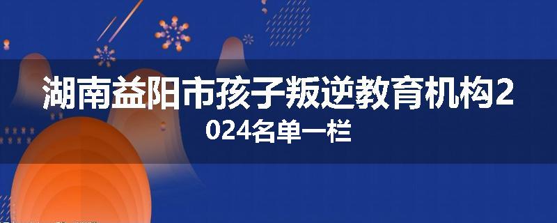 湖南益阳市孩子叛逆教育机构2024名单一栏