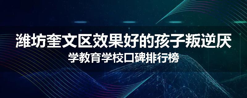 潍坊奎文区效果好的孩子叛逆厌学教育学校口碑排行榜
