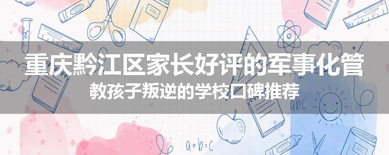 重庆黔江区家长好评的军事化管教孩子叛逆的学校口碑推荐