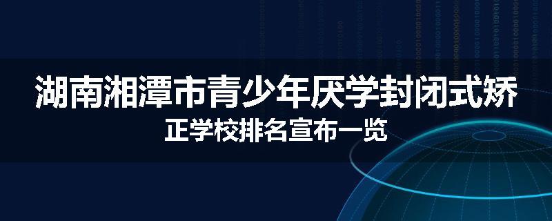 湖南湘潭市青少年厌学封闭式矫正学校排名宣布一览