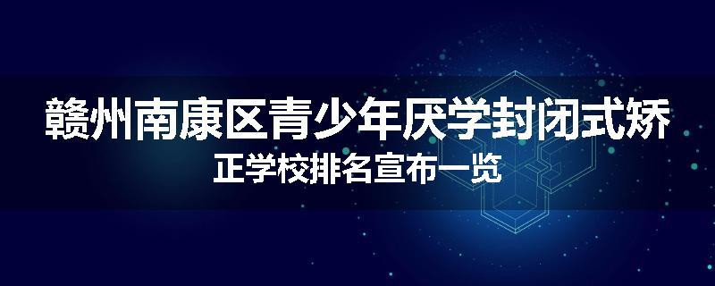 赣州南康区青少年厌学封闭式矫正学校排名宣布一览