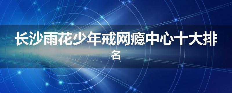长沙雨花少年戒网瘾中心十大排名