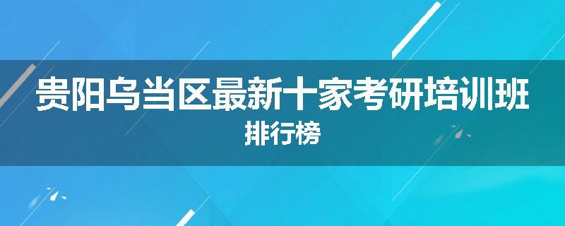 贵阳乌当区最新十家考研培训班排行榜
