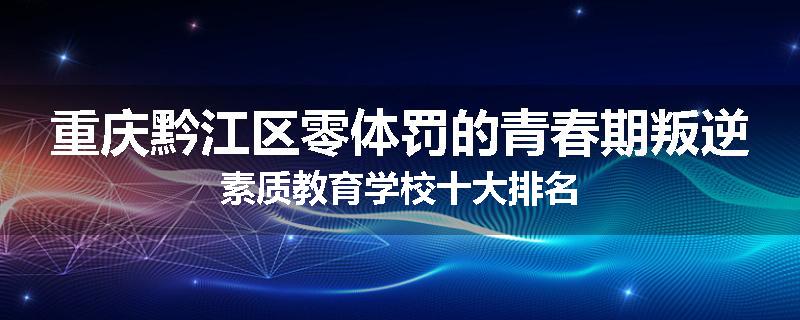 重庆黔江区零体罚的青春期叛逆素质教育学校十大排名