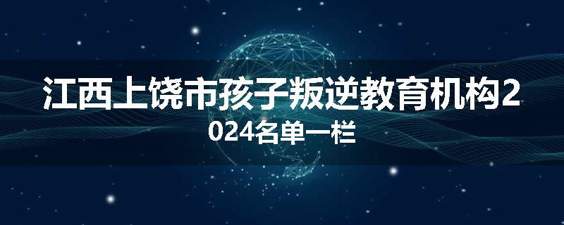 江西上饶市孩子叛逆教育机构2024名单一栏