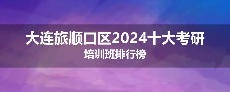 大连旅顺口区2024十大考研培训班排行榜