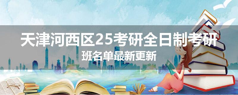 天津河西区25考研全日制考研班名单最新更新