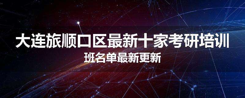 大连旅顺口区最新十家考研培训班名单最新更新