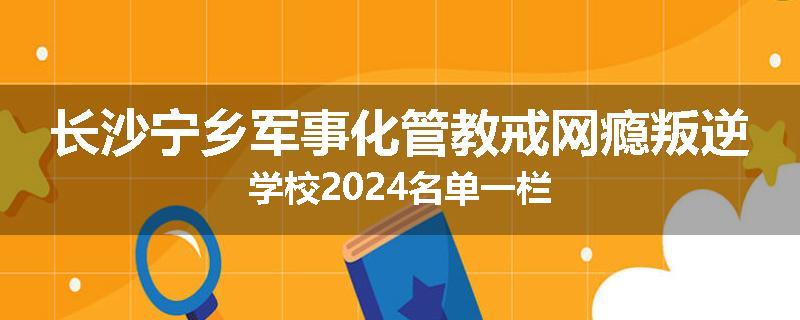 长沙宁乡军事化管教戒网瘾叛逆学校2024名单一栏
