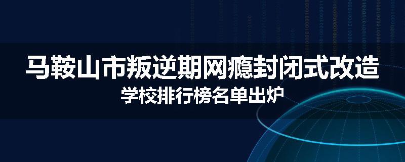 马鞍山市叛逆期网瘾封闭式改造学校排行榜名单出炉