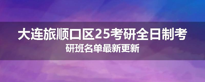 大连旅顺口区25考研全日制考研班名单最新更新