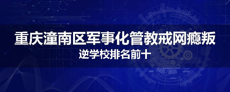 重庆潼南区军事化管教戒网瘾叛逆学校排名前十