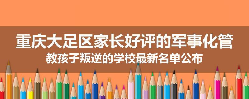 重庆大足区家长好评的军事化管教孩子叛逆的学校最新名单公布