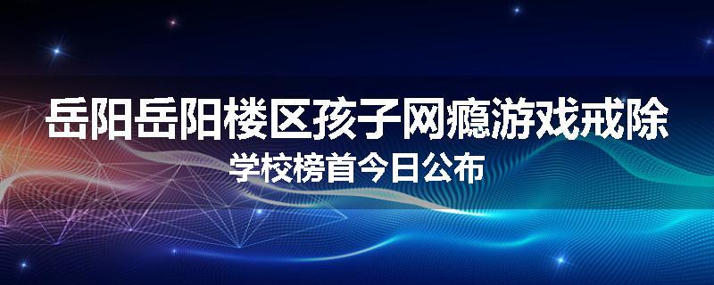 岳阳岳阳楼区孩子网瘾游戏戒除学校榜首今日公布