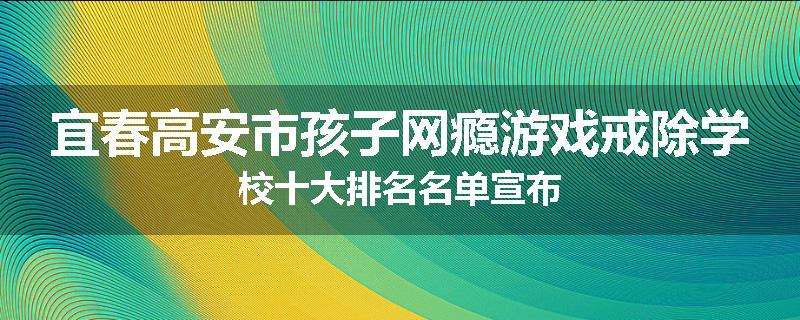 宜春高安市孩子网瘾游戏戒除学校十大排名名单宣布